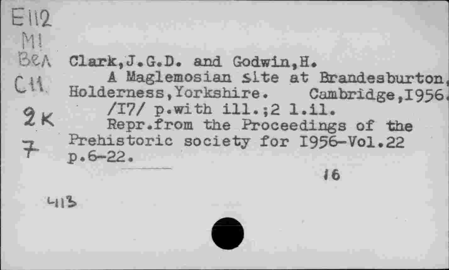 ﻿t Н2.
Ml Вгд СИ.
2 к
Clark,J.G.D. and Godwin,H»
A Maglemosian site at Brandeaburton, Holderness,Yorkshire.	Cambridge,1956
/Т7/ p.with ill.;2 l.il.
Repr.from the Proceedings of the Prehistoric society for I956-VO1.22 p.6-22.
46
